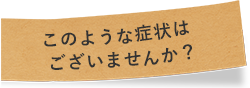 このような症状はございませんか？